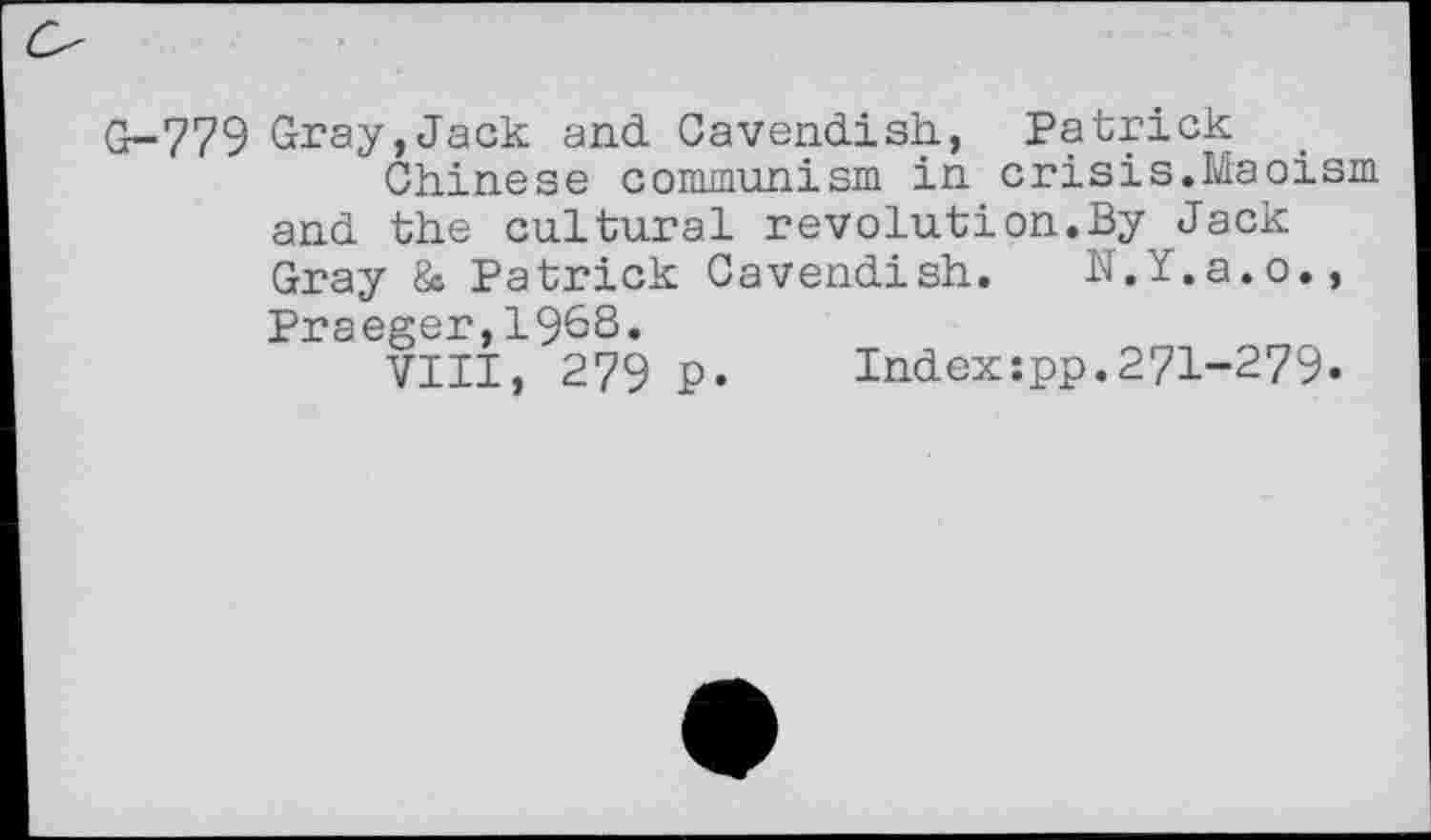 ﻿Cr-779 Gray,Jack and Cavendish., Patrick
Chinese communism in crisis.Maoism and the cultural revolution.By Jack Gray & Patrick Cavendish. N.Y.a.o., Praeger,1968.
VIII, 279 p.	Index:pp.271-279.